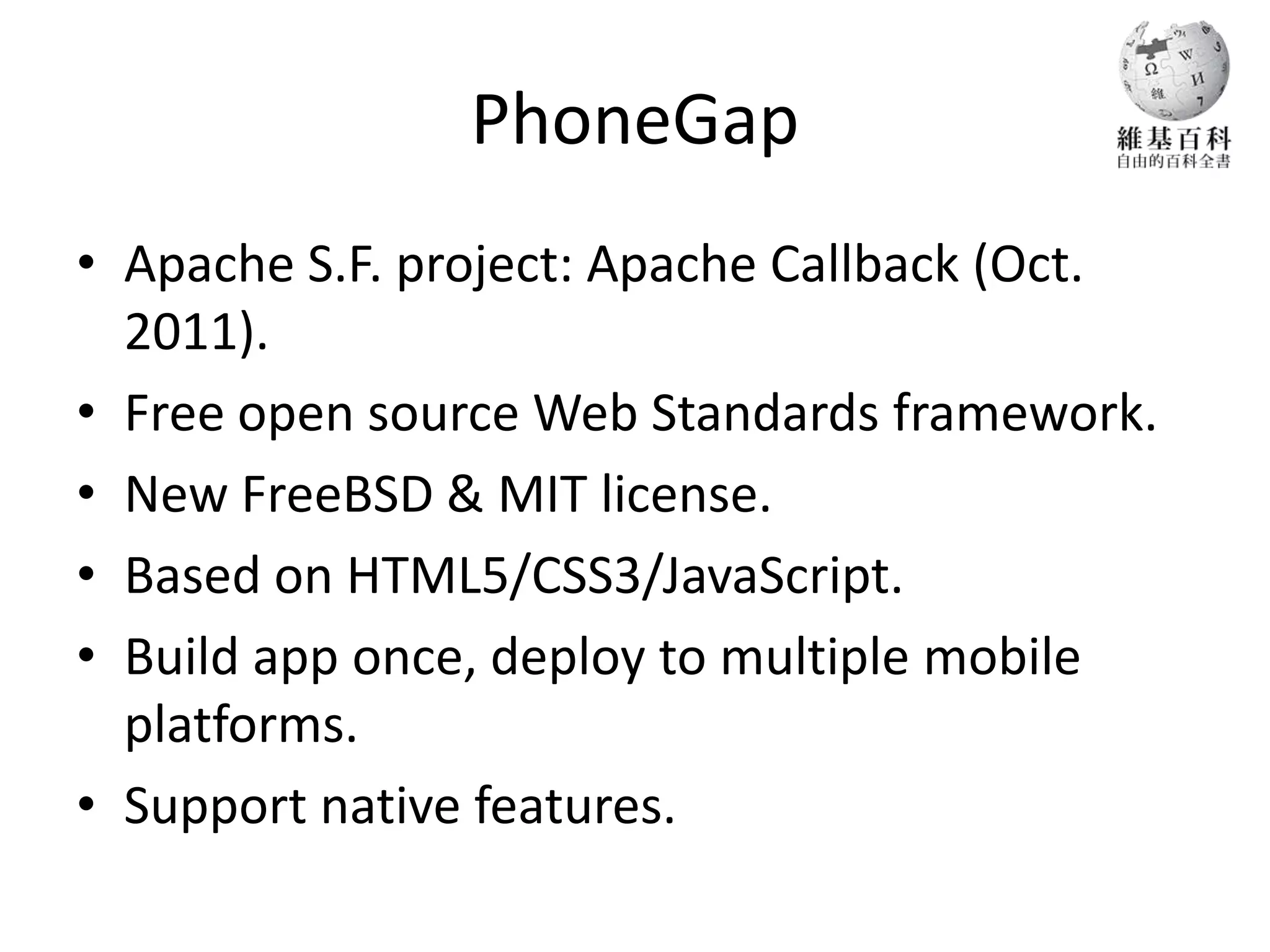 PhoneGap
• Apache S.F. project: Apache Callback (Oct.
  2011).
• Free open source Web Standards framework.
• New FreeBSD & MIT license.
• Based on HTML5/CSS3/JavaScript.
• Build app once, deploy to multiple mobile
  platforms.
• Support native features.
 