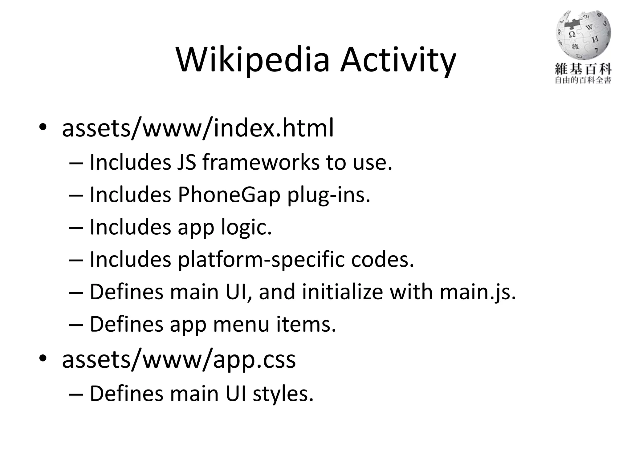 Wikipedia Activity
• assets/www/index.html
  – Includes JS frameworks to use.
  – Includes PhoneGap plug-ins.
  – Includes app logic.
  – Includes platform-specific codes.
  – Defines main UI, and initialize with main.js.
  – Defines app menu items.
• assets/www/app.css
  – Defines main UI styles.
 