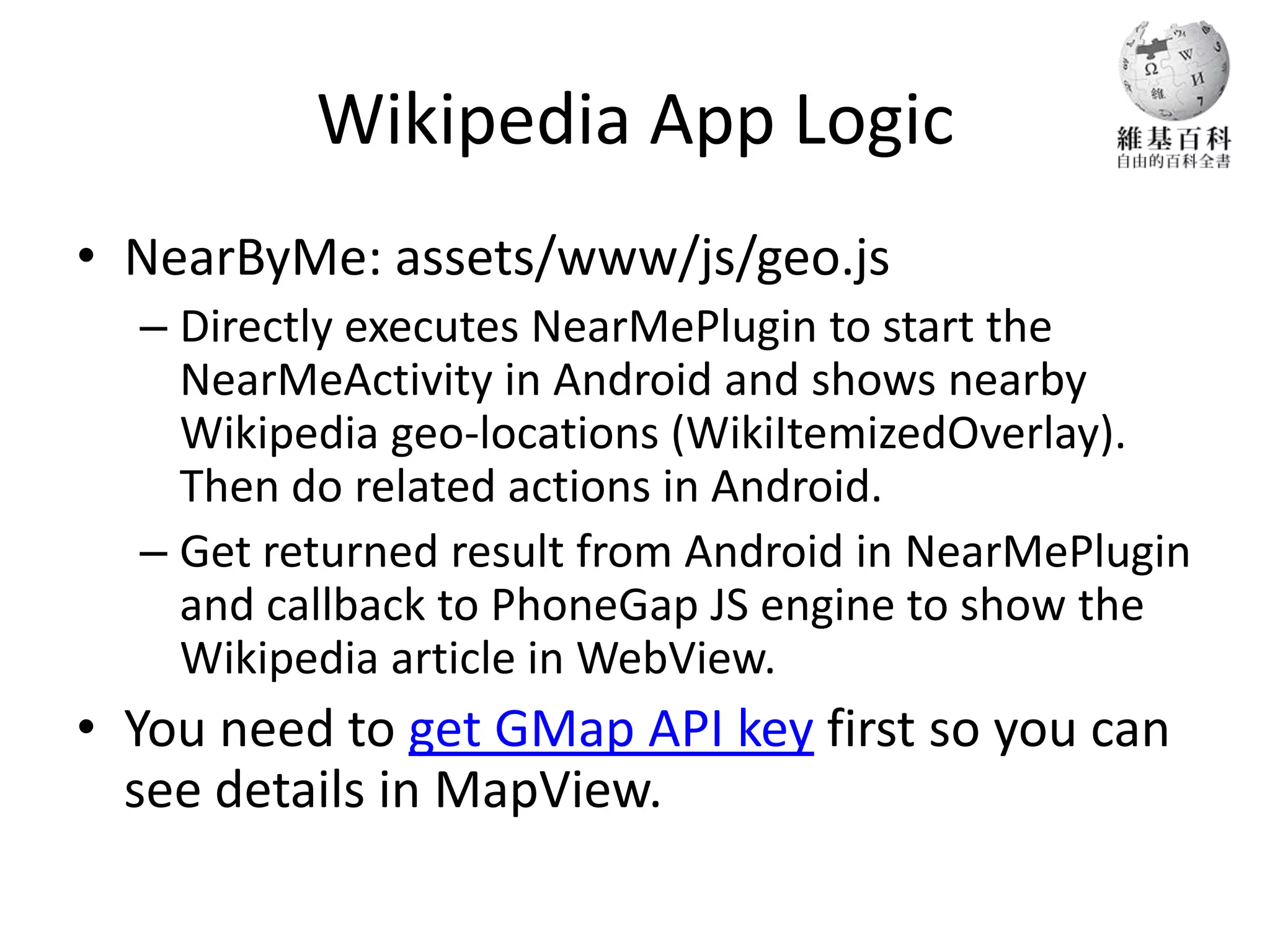 Wikipedia App Logic
• NearByMe: assets/www/js/geo.js
  – Directly executes NearMePlugin to start the
    NearMeActivity in Android and shows nearby
    Wikipedia geo-locations (WikiItemizedOverlay).
    Then do related actions in Android.
  – Get returned result from Android in NearMePlugin
    and callback to PhoneGap JS engine to show the
    Wikipedia article in WebView.
• You need to get GMap API key first so you can
  see details in MapView.
 