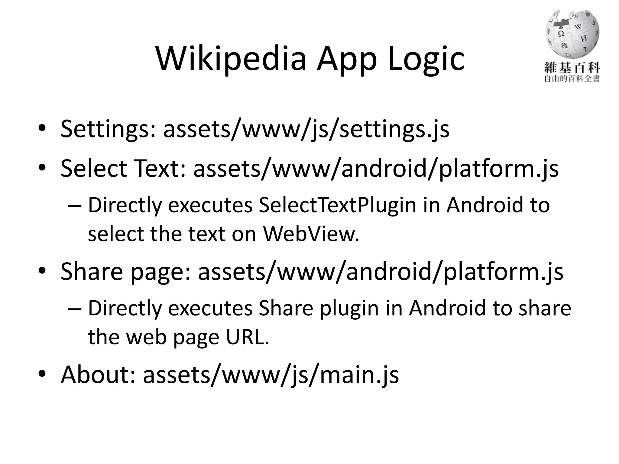 Wikipedia App Logic
• Settings: assets/www/js/settings.js
• Select Text: assets/www/android/platform.js
  – Directly executes SelectTextPlugin in Android to
    select the text on WebView.
• Share page: assets/www/android/platform.js
  – Directly executes Share plugin in Android to share
    the web page URL.
• About: assets/www/js/main.js
 