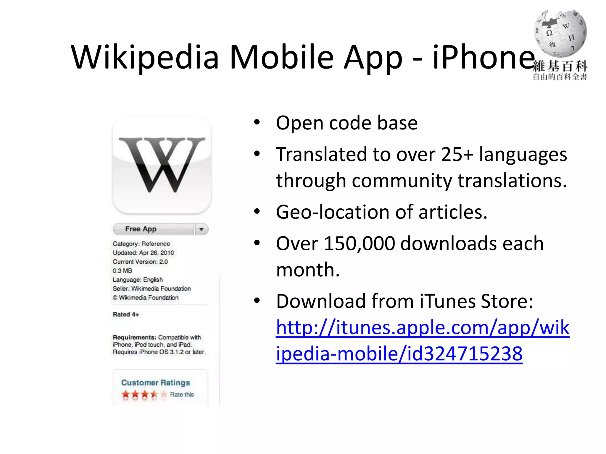 Wikipedia Mobile App - iPhone
           • Open code base
           • Translated to over 25+ languages
             through community translations.
           • Geo-location of articles.
           • Over 150,000 downloads each
             month.
           • Download from iTunes Store:
             http://itunes.apple.com/app/wik
             ipedia-mobile/id324715238
 