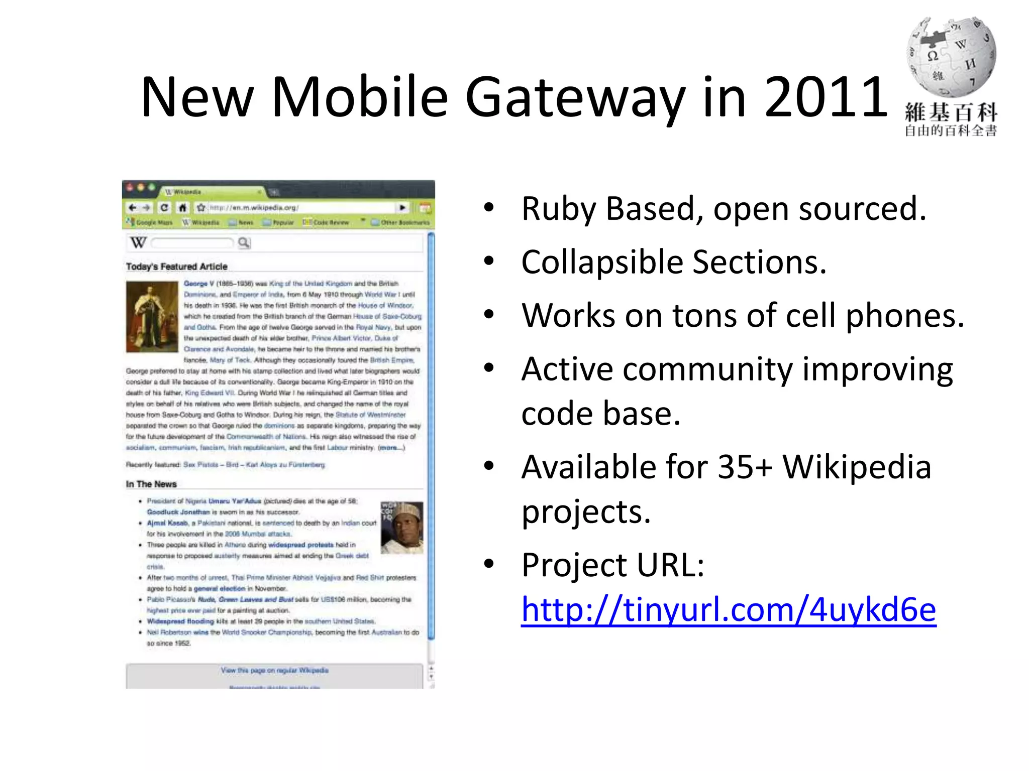 New Mobile Gateway in 2011
           • Ruby Based, open sourced.
           • Collapsible Sections.
           • Works on tons of cell phones.
           • Active community improving
             code base.
           • Available for 35+ Wikipedia
             projects.
           • Project URL:
             http://tinyurl.com/4uykd6e
 