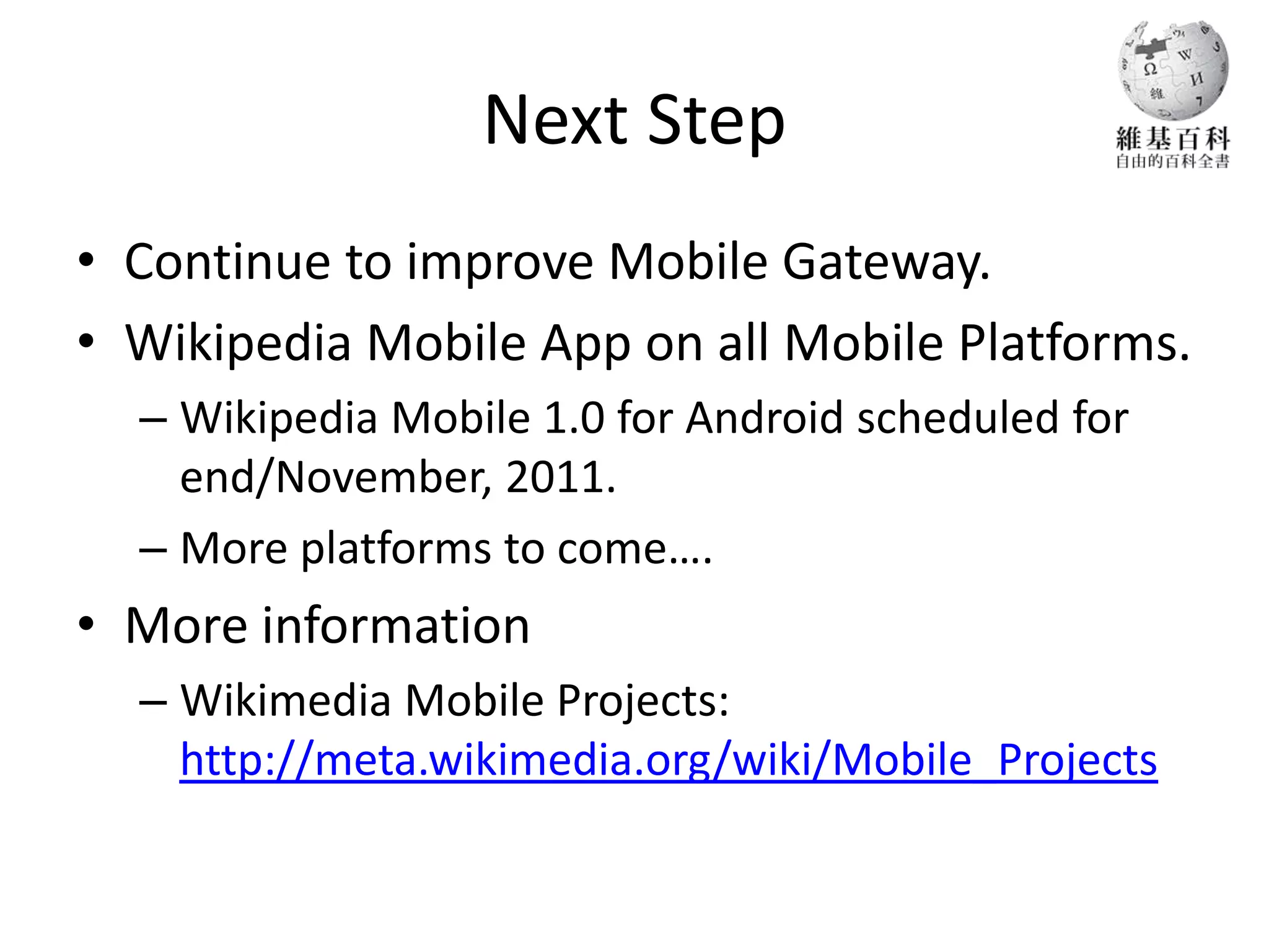 Next Step
• Continue to improve Mobile Gateway.
• Wikipedia Mobile App on all Mobile Platforms.
  – Wikipedia Mobile 1.0 for Android scheduled for
    end/November, 2011.
  – More platforms to come….
• More information
  – Wikimedia Mobile Projects:
    http://meta.wikimedia.org/wiki/Mobile_Projects
 