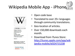 Wikipedia Mobile App - iPhone
           • Open code base
           • Translated to over 25+ languages
             through community translations.
           • Geo-location of articles.
           • Over 150,000 downloads each
             month.
           • Download from iTunes Store:
             http://itunes.apple.com/app/wik
             ipedia-mobile/id324715238
 