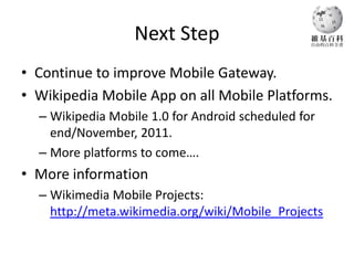 Next Step
• Continue to improve Mobile Gateway.
• Wikipedia Mobile App on all Mobile Platforms.
  – Wikipedia Mobile 1.0 for Android scheduled for
    end/November, 2011.
  – More platforms to come….
• More information
  – Wikimedia Mobile Projects:
    http://meta.wikimedia.org/wiki/Mobile_Projects
 