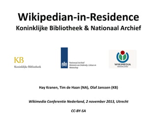 Wikipedian-in-Residence

Koninklijke Bibliotheek & Nationaal Archief

Hay Kranen, Tim de Haan (NA), Olaf Janssen (KB)
Wikimedia Conferentie Nederland, 2 november 2013, Utrecht
CC-BY-SA

 