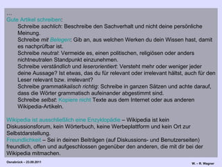 … Gute Artikel schreiben :  Schreibe  sachlich : Beschreibe den Sachverhalt und nicht deine persönliche Meinung.  Schreibe  mit  Belegen : Gib an, aus welchen Werken du dein Wissen hast, damit es nachprüfbar ist.  Schreibe  neutral : Vermeide es, einen politischen, religiösen oder anders nichtneutralen Standpunkt einzunehmen.  Schreibe  verständlich  und  leserorientiert : Versteht mehr oder weniger jeder deine Aussage? Ist etwas, das du für relevant oder irrelevant hältst, auch für den Leser relevant bzw. irrelevant?  Schreibe  grammatikalisch richtig : Schreibe in ganzen Sätzen und achte darauf, dass die Wörter grammatisch aufeinander abgestimmt sind.  Schreibe  selbst :  Kopiere nicht  Texte aus dem Internet oder aus anderen Wikipedia-Artikeln.  Wikipedia ist ausschließlich eine Enzyklopädie  – Wikipedia ist kein Diskussionsforum, kein Wörterbuch, keine Werbeplattform und kein Ort zur Selbstdarstellung.  Freundlichkeit  – Sei in deinen Beiträgen (auf Diskussions- und Benutzerseiten) freundlich, offen und aufgeschlossen gegenüber den anderen, die mit dir bei der Wikipedia mitmachen.  