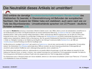 2003 erklärte die damalige  Bundeslandwirtschaftsministerin   Renate  Künast  das Waldsterben für beendet, in Übereinstimmung mit Befunden der europäischen Nachbarn. Der Zustand der Wälder habe sich stabilisiert, auch wenn nach wie vor Teile des Baumbestandes - Umweltverbände sprachen von 23 Prozent - deutliche Schäden aufweisen.  [13]   Die Neutralität dieses Artikels ist umstritten! 