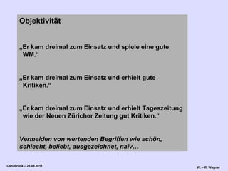 Objektivität  „ Er kam dreimal zum Einsatz und spiele eine gute   WM.“ „ Er kam dreimal zum Einsatz und erhielt gute   Kritiken.“ „ Er kam dreimal zum Einsatz und erhielt Tageszeitung   wie der Neuen Züricher Zeitung gut Kritiken.“ Vermeiden von wertenden Begriffen wie schön, schlecht, beliebt, ausgezeichnet, naiv… 
