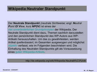 Wikipedia:Neutraler Standpunkt Der  Neutrale Standpunkt   (neutrale Sichtweise; engl.  N eutral  P oint  O f  V iew, kurz  NPOV )  ist eines der  vier unveränderlichen Grundprinzipien  der Wikipedia. Der Neutrale Standpunkt dient dazu, Themen sachlich darzustellen und den persönlichen Standpunkt des WP-Autors aus WP-Artikeln herauszuhalten. Um das zu gewährleisten, werden Artikel  quellenbasiert , im Gesamten  ausgewogen  und möglichst  objektiv  verfasst, wie im Folgenden beschrieben wird. Die Einhaltung des Neutralen Standpunkts gilt als Voraussetzung eines  guten Wikipedia-Artikels .  http://de.wikipedia.org/wiki/Wikipedia:Neutralit%C3%A4t 