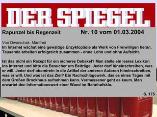 Rapunzel bis Regenzeit    Nr. 10 vom 01.03.2004   Von Dworschak, Manfred Im Internet wächst eine gewaltige Enzyklopädie als Werk von Freiwilligen heran. Tausende arbeiten erfolgreich zusammen - ohne Lohn und ohne Aufsicht.   Ist das nicht ein Rezept für ein sicheres Debakel? Man stelle ein leeres Lexikon ins Internet und bitte die Besucher um Beiträge. Jeder darf hineinschreiben, was er will. Jeder darf obendrein in die Artikel der anderen Autoren hineinschreiben, was er will. Und was ist das Ziel? Ein Nachschlagewerk, das es eines Tages mit dem Großen Brockhaus aufnehmen kann. Vermessener geht es kaum. Man erwartet den Informationswert einer Wand im Bahnhofsklo. S. 175 