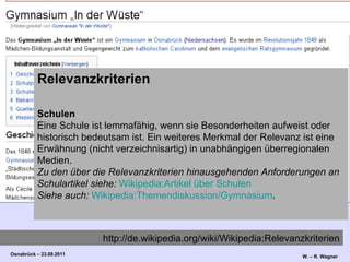 Relevanzkriterien Schulen Eine Schule ist lemmafähig, wenn sie Besonderheiten aufweist oder historisch bedeutsam ist. Ein weiteres Merkmal der Relevanz ist eine Erwähnung (nicht verzeichnisartig) in unabhängigen überregionalen Medien. Zu den über die Relevanzkriterien hinausgehenden Anforderungen an Schulartikel siehe:   Wikipedia:Artikel über Schulen Siehe auch:   Wikipedia:Themendiskussion/Gymnasium . http://de.wikipedia.org/wiki/Wikipedia:Relevanzkriterien 