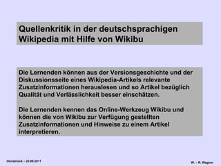 Die Lernenden können aus der Versionsgeschichte und der Diskussionsseite eines Wikipedia-Artikels relevante Zusatzinformationen herauslesen und so Artikel bezüglich Qualität und Verlässlichkeit besser einschätzen.  Die Lernenden kennen das Online-Werkzeug Wikibu und können die von Wikibu zur Verfügung gestellten Zusatzinformationen und Hinweise zu einem Artikel interpretieren. Quellenkritik in der deutschsprachigen Wikipedia mit Hilfe von Wikibu 