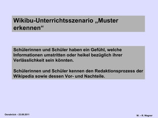 Schülerinnen und Schüler haben ein Gefühl, welche Informationen umstritten oder heikel bezüglich ihrer Verlässlichkeit sein könnten.  Schülerinnen und Schüler kennen den Redaktionsprozess der Wikipedia sowie dessen Vor- und Nachteile.  Wikibu-Unterrichtsszenario „Muster erkennen“   