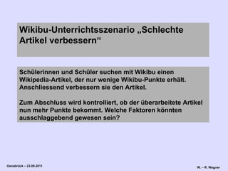 Schülerinnen und Schüler suchen mit Wikibu einen Wikipedia-Artikel, der nur wenige Wikibu-Punkte erhält. Anschliessend verbessern sie den Artikel.  Zum Abschluss wird kontrolliert, ob der überarbeitete Artikel nun mehr Punkte bekommt. Welche Faktoren könnten ausschlaggebend gewesen sein?   Wikibu-Unterrichtsszenario „Schlechte Artikel verbessern“ 