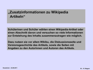 Schülerinen und Schüler wählen einen Wikipedia-Artikel oder einen Abschnitt davon und versuchen so viele Informationen zur Entstehung des Inhalts zusammenzutragen wie möglich.  Dazu nutzen sie vor allem Wikibu, die Diskussionsseite und Versionsgeschichte des Artikels, sowie die Seiten mit Angaben zu den Autorinnen und Autoren des Artikels.  „ Zusatzinformationen zu Wikipedia   Artikeln“ 