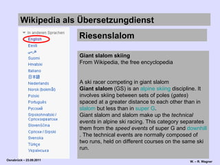 Wikipedia   als Übersetzungdienst  Riesenslalom Giant slalom skiing From Wikipedia, the free encyclopedia   A ski racer competing in giant slalom Giant slalom  (GS) is an  alpine  skiing  discipline. It involves skiing between sets of poles ( gates ) spaced at a greater distance to each other than in  slalom  but less than in  super G . Giant slalom and slalom make up the  technical events  in alpine ski racing. This category separates them from the  speed events  of super G and  downhill . The technical events are normally composed of two runs, held on different courses on the same ski run. 