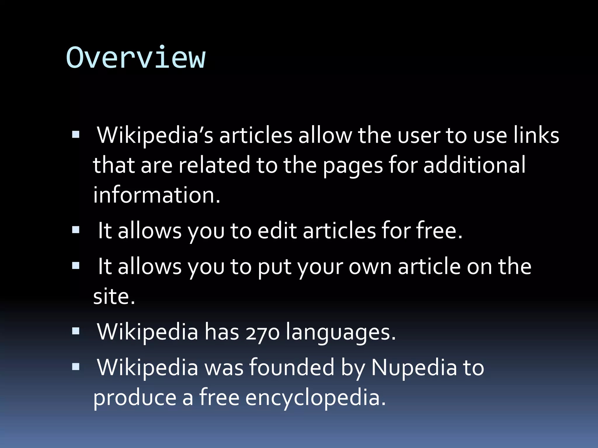 Overview Wikipedia’s articles allow the user to use links that are related to the pages for additional information. It allows you to edit articles for free. It allows you to put your own article on the site. Wikipedia has 270 languages. Wikipedia was founded by Nupedia to produce a free encyclopedia.