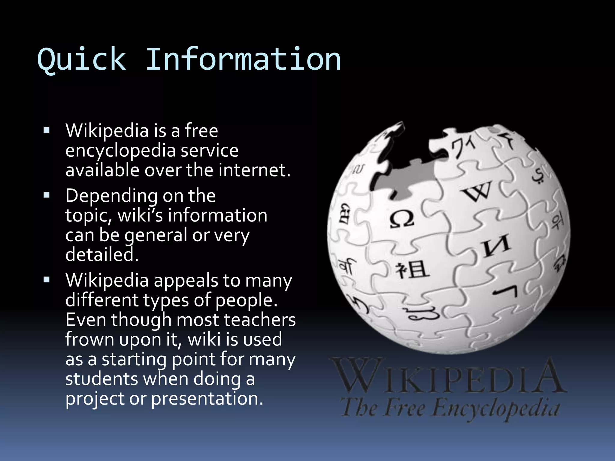 Quick Information Wikipedia is a free encyclopedia service available over the internet.Depending on the topic, wiki’s information can be general or very detailed.Wikipedia appeals to many different types of people. Even though most teachers frown upon it, wiki is used as a starting point for many students when doing a project or presentation. 