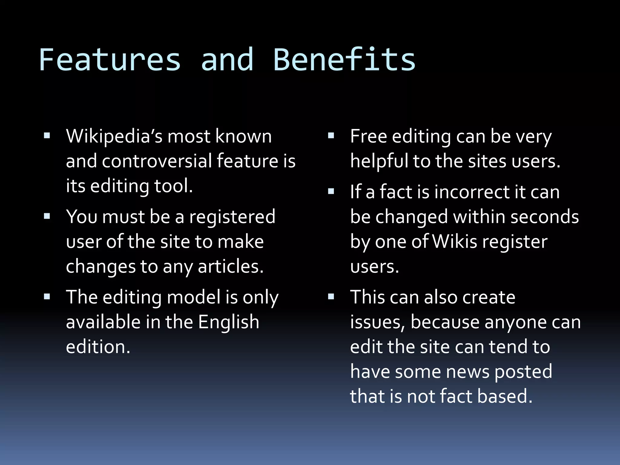 Features and Benefits Wikipedia’s most known and controversial feature is its editing tool.You must be a registered user of the site to make changes to any articles.The editing model is only available in the English edition. Free editing can be very helpful to the sites users. If a fact is incorrect it can be changed within seconds by one of Wikis register users. This can also create issues, because anyone can edit the site can tend to have some news posted that is not fact based. 