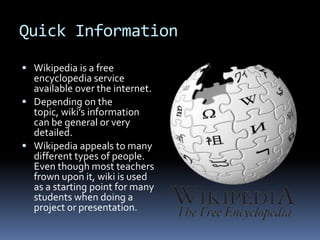 Quick Information Wikipedia is a free encyclopedia service available over the internet.Depending on the topic, wiki’s information can be general or very detailed.Wikipedia appeals to many different types of people. Even though most teachers frown upon it, wiki is used as a starting point for many students when doing a project or presentation. 