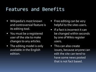 Features and Benefits Wikipedia’s most known and controversial feature is its editing tool.You must be a registered user of the site to make changes to any articles.The editing model is only available in the English edition. Free editing can be very helpful to the sites users. If a fact is incorrect it can be changed within seconds by one of Wikis register users. This can also create issues, because anyone can edit the site can tend to have some news posted that is not fact based. 