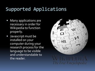 How Wikipedia is UsedWikipedia can be used in various ways. Companies such as Red Ant, a Sydney, Australia based web design and development firm, and Sun Microsystems all benefit from using Wikipedia.Wikipedia is used as a focal point of the web for employees and customers.Employees use Wikipedia to attach files, update web pages and integrate information for their job.