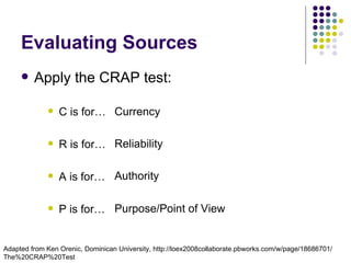 Evaluating Sources
        Apply the CRAP test:

                C is for… Currency

                R is for… Reliability

                A is for… Authority

                P is for… Purpose/Point of View


Adapted from Ken Orenic, Dominican University, http://loex2008collaborate.pbworks.com/w/page/18686701/
The%20CRAP%20Test
 
