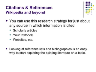 Citations & References
Wikipedia and beyond

   You can use this research strategy for just about
    any source in which information is cited:
       Scholarly articles
       Your textbook
       Websites, etc.

   Looking at reference lists and bibliographies is an easy
    way to start exploring the existing literature on a topic.
 