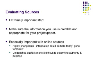 Evaluating Sources

   Extremely important step!

   Make sure the information you use is credible and
    appropriate for your project/paper.

   Especially important with online sources
       Highly changeable - information could be here today, gone
        tomorrow
       Unidentified authors make it difficult to determine authority &
        purpose
 