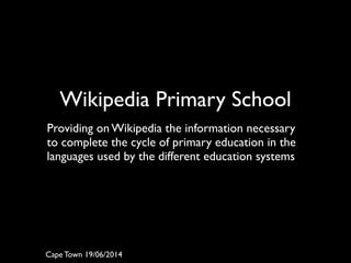 Wikipedia Primary School	

!
Providing on Wikipedia the information necessary
to complete the cycle of primary education in the
languages used by the different education systems	

Cape Town 19/06/2014
 