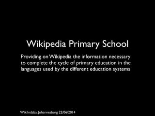 Wikipedia Primary School	

!
Providing on Wikipedia the information necessary
to complete the cycle of primary education in the
languages used by the different education systems	

WikiIndaba, Johannesburg 22/06/2014
 