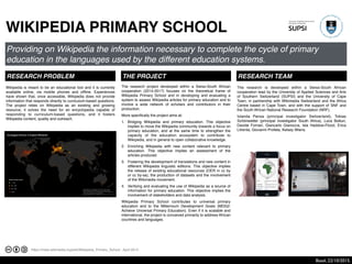 https://meta.wikimedia.org/wiki/Wikipedia_Primary_School - April 2014
WIKIPEDIA PRIMARY SCHOOL
Providing on Wikipedia the information necessary to complete the cycle of primary
education in the languages used by the different education systems.
RESEARCH PROBLEM
The research is developed within a Swiss-South African
cooperation lead by the University of Applied Sciences and Arts
of Southern Switzerland (SUPSI) and the University of Cape
Town, in partnership with Wikimedia Switzerland and the Africa
Centre based in Cape Town, and with the support of SNF and
the South African National Research Foundation (NRF).!
Iolanda Pensa (principal investigator Switzerland), Tobias
Schönwetter (principal investigator South Africa), Luca Botturi,
Davide Fornari, Giancarlo Gianocca, Isla Haddow-Flood, Erica
Litrenta, Giovanni Profeta, Kelsey Wiens.
Wikipedia is meant to be an educational tool and it is currently
available online, via mobile phones and ofﬂine. Experiences
have shown that, once accessible, Wikipedia does not provide
information that responds directly to curriculum-based questions.
The project relies on Wikipedia as an existing and growing
resource, it solves the need for an encyclopedia capable of
responding to curriculum-based questions, and it fosters
Wikipedia content, quality and outreach.
THE PROJECT RESEARCH TEAM
The research project developed within a Swiss-South African
cooperation (2014-2017) focuses on the theoretical frame of
Wikipedia Primary School and in developing and evaluating a
system to assess Wikipedia articles for primary education and to
involve a wide network of scholars and contributors in their
production. !
More speciﬁcally the project aims at:!
1. Bridging Wikipedia and primary education. This objective
implies to move the Wikipedia community towards a focus on
primary education, and at the same time to strengthen the
capacity of the education ecosystem to contribute to
Wikipedia, and in general to open collaborative knowledge.
2. Enriching Wikipedia with new content relevant to primary
education. This objective implies an assessment of the
articles produced.
3. Fostering the development of translations and new content in
different Wikipedia linguistic editions. This objective implies
the release of existing educational resources (OER in cc by
or cc by-sa), the production of datasets and the involvement
of the Wikimedia movement.
4. Verifying and evaluating the use of Wikipedia as a source of
information for primary education. This objective implies the
involvement of stakeholders and data analysis.
Wikipedia Primary School contributes to universal primary
education and to the Millennium Development Goals (MDG2:
Achieve Universal Primary Education). Even if it is scalable and
international, the project is conceived primarily to address African
countries and languages.
Basel, 22/10/2015.
 