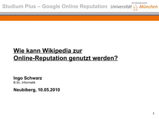 Wie kann Wikipedia zur Online-Reputation genutzt werden? Ingo Schwarz B.Sc. Informatik Neubiberg, 10.05.2010 Studium Plus – Google Online Reputation 
