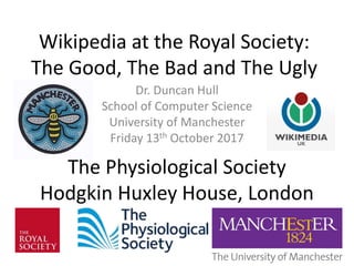 Wikipedia at the Royal Society:
The Good, The Bad and The Ugly
Dr. Duncan Hull
School of Computer Science
University of Manchester
Friday 13th October 2017
The Physiological Society
Hodgkin Huxley House, London
 
