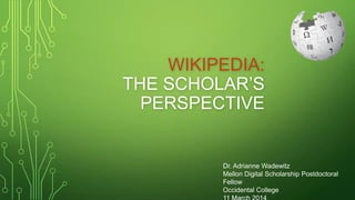 WIKIPEDIA:
THE SCHOLAR’S
PERSPECTIVE
Dr. Adrianne Wadewitz
Mellon Digital Scholarship Postdoctoral
Fellow
Occidental College
 
