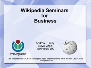 Wikipedia Seminars
                       for
                    Business



                                 Andrew Turvey
                                  Steve Virgin
                                 Wikimedia UK


This presentation is CC-BY-SA except for logos and screenprints which are Fair Use or used
                                       with permission
 