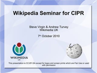 Wikipedia Seminar for CIPR Steve Virgin & Andrew Turvey Wikimedia UK 7 th  October 2010 This presentation is CC-BY-SA except for logos and screen prints which are Fair Use or used with permission 