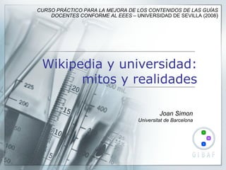 Wikipedia y universidad: mitos y realidades Joan Simon Universitat de Barcelona CURSO PRÁCTICO PARA LA MEJORA DE LOS CONTENIDOS DE LAS GUÍAS DOCENTES CONFORME AL EEES –  UNIVERSIDAD DE SEVILLA (2008 ) 