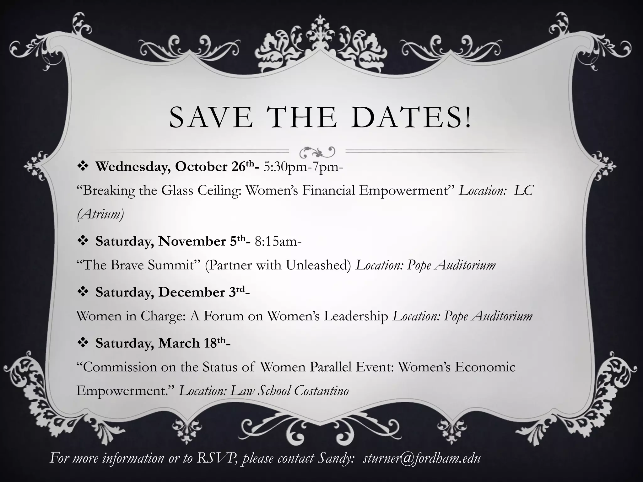 SAVE THE DATES!
Wednesday, October 26th- 5:30pm-7pm-
“Breaking the Glass Ceiling: Women’s Financial Empowerment” Location: LC
(Atrium)
Saturday, November 5th- 8:15am-
“The Brave Summit” (Partner with Unleashed) Location: Pope Auditorium
Saturday, December 3rd-
Women in Charge: A Forum on Women’s Leadership Location: Pope Auditorium
Saturday, March 18th-
“Commission on the Status of Women Parallel Event: Women’s Economic
Empowerment.” Location: Law School Costantino
For more information or to RSVP, please contact Sandy: sturner@fordham.edu