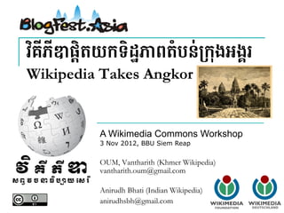 វ"គីភីឌផ្ិតយកទិដ្ភពតំបន់67ុងអង្រ!
Wikipedia Takes Angkor


          A Wikimedia Commons Workshop
          3 Nov 2012, BBU Siem Reap


          OUM, Vantharith (Khmer Wikipedia)
          vantharith.oum@gmail.com

          Anirudh Bhati (Indian Wikipedia)
          anirudhsbh@gmail.com
 