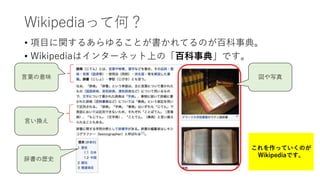Wikipediaって何？
• 項目に関するあらゆることが書かれてるのが百科事典。
• Wikipediaはインターネット上の「百科事典」です。
図や写真言葉の意味
言い換え
辞書の歴史
これを作っていくのが
Wikipediaです。
 