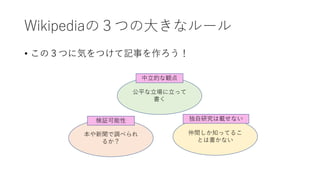 Wikipediaの３つの大きなルール
• この３つに気をつけて記事を作ろう！
公平な立場に立って
書く
本や新聞で調べられ
るか？
仲間しか知ってるこ
とは書かない
検証可能性
中立的な観点
独自研究は載せない
 