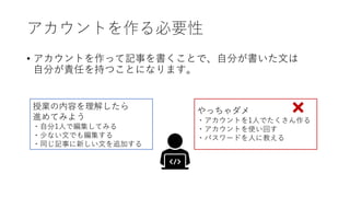 アカウントを作る必要性
• アカウントを作って記事を書くことで、自分が書いた文は
自分が責任を持つことになります。
やっちゃダメ
・アカウントを1人でたくさん作る
・アカウントを使い回す
・パスワードを人に教える
授業の内容を理解したら
進めてみよう
・自分1人で編集してみる
・少ない文でも編集する
・同じ記事に新しい文を追加する
 