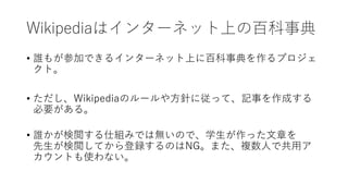 Wikipediaはインターネット上の百科事典
• 誰もが参加できるインターネット上に百科事典を作るプロジェ
クト。
• ただし、Wikipediaのルールや方針に従って、記事を作成する
必要がある。
• 誰かが検閲する仕組みでは無いので、学生が作った文章を
先生が検閲してから登録するのはNG。また、複数人で共用ア
カウントも使わない。
 