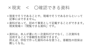 ×現実 ＜ ○確認できる資料
• 現実でそうであることや、現場でそうであるからといって
記事にはできません。
• 資料があって、初めて事実として記載することができます。
現実現場＜「閲覧できる資料」です。
• 資料は、本人が書いた一次資料だけでなく、二次資料を
活用することで客観性を担保できます。
例えば、学校で作った資料のみを使うと、客観性の担保は
難しくなる。
 