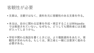 客観性が必要
• 文章は、主観ではなく、資料を元に客観性のある文章を作る。
• 本当は、自分に関わる記事を作成・修正することはWikipedia
では推奨されていない。なぜなら、どうしても関係者には主観
が入ってしまうから。
• 学校や関わる施設を書くときには、より複数資料をあたり、客
観性が求められる。もしくは、第三者と一緒に注意深く進める
必要がある。
 