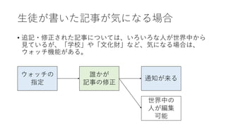 生徒が書いた記事が気になる場合
• 追記・修正された記事については、いろいろな人が世界中から
見ているが、「学校」や「文化財」など、気になる場合は、
ウォッチ機能がある。
誰かが
記事の修正
ウォッチの
指定
通知が来る
世界中の
人が編集
可能
 