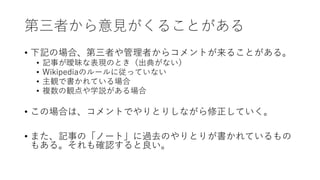 第三者から意見がくることがある
• 下記の場合、第三者や管理者からコメントが来ることがある。
• 記事が曖昧な表現のとき（出典がない）
• Wikipediaのルールに従っていない
• 主観で書かれている場合
• 複数の観点や学説がある場合
• この場合は、コメントでやりとりしながら修正していく。
• また、記事の「ノート」に過去のやりとりが書かれているもの
もある。それも確認すると良い。
 