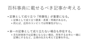 百科事典に載せるべき記事か考える
• 記事として成り立つ「特筆性」が重要になる。
• 記事として成り立つ要素・差異・特徴があるか。
• 例えば、近所のコンビニでは特筆性がない。
• 単一の記事として成り立たない場合も存在する。
• 文化財単体では記事にならない場合、所有するお寺と一緒に
記事にするなど、立項の仕方も考えて記事を作る。
 